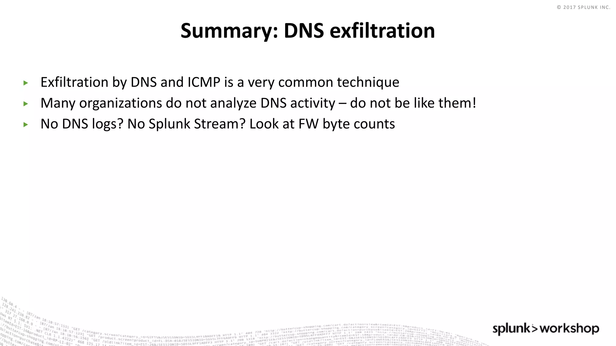 © 2017 SPLUNK INC.
▶ Exfiltration by DNS and ICMP is a very common technique
▶ Many organizations do not analyze DNS activity – do not be like them!
▶ No DNS logs? No Splunk Stream? Look at FW byte counts
Summary: DNS exfiltration
 
