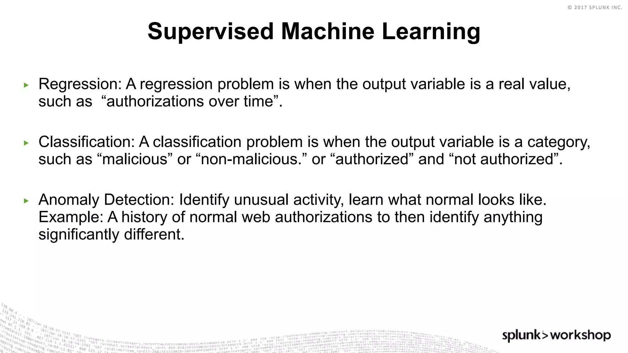 © 2017 SPLUNK INC.
▶ Regression: A regression problem is when the output variable is a real value,
such as “authorizations over time”.
▶ Classification: A classification problem is when the output variable is a category,
such as “malicious” or “non-malicious.” or “authorized” and “not authorized”.
▶ Anomaly Detection: Identify unusual activity, learn what normal looks like.
Example: A history of normal web authorizations to then identify anything
significantly different.
Supervised Machine Learning
 