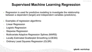 © 2017 SPLUNK INC.
▶ Regression is used for predictive modeling to investigate the relationship
between a dependent (target) and independent variables (predictors).
▶ Examples of regression algorithms:
• Linear Regression
• Logistic Regression
• Stepwise Regression
• Multivariate Adaptive Regression Splines (MARS)
• Locally Estimated Scatterplot Smoothing (LOESS)
• Ordinary Least Squares Regression (OLSR)
Supervised Machine Learning Regression
 