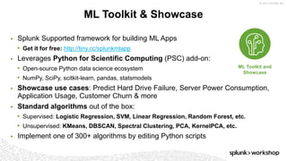 © 2017 SPLUNK INC.
▶ Splunk Supported framework for building ML Apps
• Get it for free: http://tiny.cc/splunkmlapp
▶ Leverages Python for Scientific Computing (PSC) add-on:
• Open-source Python data science ecosystem
• NumPy, SciPy, scitkit-learn, pandas, statsmodels
▶ Showcase use cases: Predict Hard Drive Failure, Server Power Consumption,
Application Usage, Customer Churn & more
▶ Standard algorithms out of the box:
• Supervised: Logistic Regression, SVM, Linear Regression, Random Forest, etc.
• Unsupervised: KMeans, DBSCAN, Spectral Clustering, PCA, KernelPCA, etc.
▶ Implement one of 300+ algorithms by editing Python scripts
ML Toolkit & Showcase
ML Toolkit and
Showcase
 