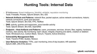 © 2017 SPLUNK INC.
▶ IP Addresses: threat intelligence, blacklist, whitelist, reputation monitoring
Tools: Firewalls, Proxies, Splunk Stream, Bro, IDS
▶ Network Artifacts and Patterns: network flow, packet capture, active network connections, historic
network connections, ports and services
Tools: Splunk Stream, Bro IDS, FPC, Netflow
▶ DNS: activity, queries and responses, zone transfer activity
Tools: Splunk Stream, Bro IDS, OpenDNS
▶ Endpoint – Host Artifacts and Patterns: users, processes, services, drivers, files, registry, hardware,
memory, disk activity, file monitoring: hash values, integrity checking and alerts, creation or deletion
Tools: Windows/Linux, Carbon Black, Tanium, Tripwire, Active Directory
▶ Vulnerability Management Data
Tools: Tripwire IP360, Qualys, Nessus
▶ User Behavior Analytics: TTPs, user monitoring, time of day location, HR watchlist
Splunk UBA, (All of the above)
Hunting Tools: Internal Data
 