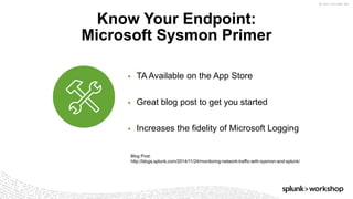 © 2017 SPLUNK INC.
▶ TA Available on the App Store
▶ Great blog post to get you started
▶ Increases the fidelity of Microsoft Logging
Know Your Endpoint:
Microsoft Sysmon Primer
Blog Post:
http://blogs.splunk.com/2014/11/24/monitoring-network-traffic-with-sysmon-and-splunk/
 