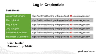 © 2017 SPLUNK INC.
Log In Credentials
January & February https://od-threat-hunting-wrksp-portland-01.splunkoxygen.com
March & April https://od-threat-hunting-wrksp-portland-02.splunkoxygen.com
May & June https://od-threat-hunting-wrksp-portland-03.splunkoxygen.com
July & August https://od-threat-hunting-wrksp-portland-04.splunkoxygen.com
September & October https://od-threat-hunting-wrksp-portland-05.splunkoxygen.com
November & December https://od-threat-hunting-wrksp-portland-06.splunkoxygen.com
User: hunter
Password: pr3dat0r
Birth Month
 