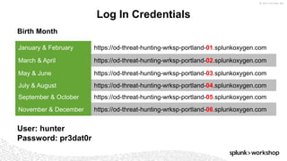 © 2017 SPLUNK INC.
Log In Credentials
January & February https://od-threat-hunting-wrksp-portland-01.splunkoxygen.com
March & April https://od-threat-hunting-wrksp-portland-02.splunkoxygen.com
May & June https://od-threat-hunting-wrksp-portland-03.splunkoxygen.com
July & August https://od-threat-hunting-wrksp-portland-04.splunkoxygen.com
September & October https://od-threat-hunting-wrksp-portland-05.splunkoxygen.com
November & December https://od-threat-hunting-wrksp-portland-06.splunkoxygen.com
User: hunter
Password: pr3dat0r
Birth Month
 