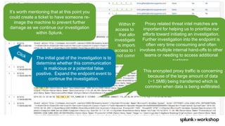 © 2017 SPLUNK INC.
It’s worth mentioning that at this point you
could create a ticket to have someone re-
image the machine to prevent further
damage as we continue our investigation
within Splunk.
Within the same dashboard, we have
access to very high fidelity endpoint data
that allows an analyst to continue the
investigation in a very efficient manner. It
is important to note that near real-time
access to this type of endpoint data is not
not common within the traditional SOC.
The initial goal of the investigation is to
determine whether this communication
is malicious or a potential false
positive. Expand the endpoint event to
continue the investigation.
Proxy related threat intel matches are
important for helping us to prioritize our
efforts toward initiating an investigation.
Further investigation into the endpoint is
often very time consuming and often
involves multiple internal hand-offs to other
teams or needing to access additional
systems.
This encrypted proxy traffic is concerning
because of the large amount of data
(~1.5MB) being transferred which is
common when data is being exfiltrated.
 
