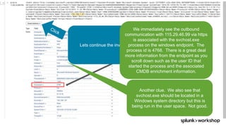 © 2017 SPLUNK INC.
Exfiltration of data is a serious concern
and outbound communication to
external entity that has a known threat
intel indicator, especially when it is
encrypted as in this case.
Lets continue the investigation.
Another clue. We also see that
svchost.exe should be located in a
Windows system directory but this is
being run in the user space. Not good.
We immediately see the outbound
communication with 115.29.46.99 via https
is associated with the svchost.exe
process on the windows endpoint. The
process id is 4768. There is a great deal
more information from the endpoint as you
scroll down such as the user ID that
started the process and the associated
CMDB enrichment information.
 