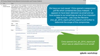 © 2017 SPLUNK INC.
Chris opened 2nd_qtr_2014_report.pdf
which was an attachment to an email!
We have our root cause! Chris opened a weaponized
.pdf file which contained the Zeus malware. It
appears to have been delivered via email and we
have access to our email logs as one of our important
data sources. Lets copy the filename
2nd_qtr_2014_report.pdf and search a bit further to
determine the scope of this compromise.
 