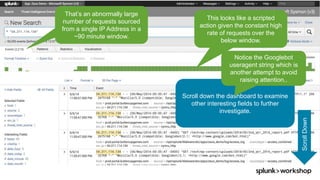 © 2017 SPLUNK INC.
That’s an abnormally large
number of requests sourced
from a single IP Address in a
~90 minute window.
This looks like a scripted
action given the constant high
rate of requests over the
below window.
ScrollDown
Scroll down the dashboard to examine
other interesting fields to further
investigate.
Notice the Googlebot
useragent string which is
another attempt to avoid
raising attention..
 