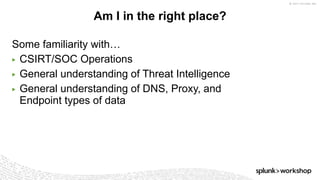 © 2017 SPLUNK INC.
Some familiarity with…
▶ CSIRT/SOC Operations
▶ General understanding of Threat Intelligence
▶ General understanding of DNS, Proxy, and
Endpoint types of data
Am I in the right place?
 