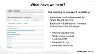 © 2017 SPLUNK INC.
Our learning environment consists of:
▶ A bunch of publically-accessible
single Splunk servers
▶ Each with ~5.5M events, from real
environments but massaged:
• Windows Security events
• Apache web access logs
• Bro DNS & HTTP
• Palo Alto traffic logs
• Some other various bits
What have we here?
 