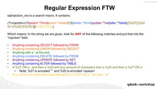 © 2017 SPLUNK INC.
Regular Expression FTW
sqlinjection_rex is a search macro. It contains:
(?<injection>(?i)select.*?from|union.*?select|'$|delete.*?from|update.*?set|alter.*?table|([%27|'](%2
0)*=(%20)*[%27|'])|w*[%27|']or)
Which means: In the string we are given, look for ANY of the following matches and put that into the
“injection” field.
• Anything containing SELECT followed by FROM
• Anything containing UNION followed by SELECT
• Anything with a ‘ at the end
• Anything containing DELETE followed by FROM
• Anything containing UPDATE followed by SET
• Anything containing ALTER followed by TABLE
• A %27 OR a ‘ and then a %20 and any amount of characters then a %20 and then a %27 OR a ‘
• Note: %27 is encoded “’” and %20 is encoded <space>
• Any amount of word characters followed by a %27 OR a ‘ and then “or”
 