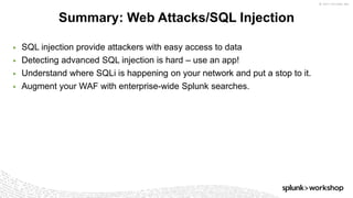 © 2017 SPLUNK INC.
▶ SQL injection provide attackers with easy access to data
▶ Detecting advanced SQL injection is hard – use an app!
▶ Understand where SQLi is happening on your network and put a stop to it.
▶ Augment your WAF with enterprise-wide Splunk searches.
Summary: Web Attacks/SQL Injection
 