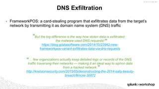 © 2017 SPLUNK INC.
But the big difference is the way how stolen data is exfiltrated:
the malware used DNS requests!
https://blog.gdatasoftware.com/2014/10/23942-new-
frameworkpos-variant-exfiltrates-data-via-dns-requests
“
”
… few organizations actually keep detailed logs or records of the DNS
traffic traversing their networks — making it an ideal way to siphon data
from a hacked network.
http://krebsonsecurity.com/2015/05/deconstructing-the-2014-sally-beauty-
breach/#more-30872
“
”
▶ FrameworkPOS: a card-stealing program that exfiltrates data from the target’s
network by transmitting it as domain name system (DNS) traffic
DNS Exfiltration
 