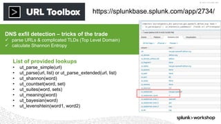 © 2017 SPLUNK INC.
https://splunkbase.splunk.com/app/2734/
DNS exfil detection – tricks of the trade
 parse URLs & complicated TLDs (Top Level Domain)
 calculate Shannon Entropy
List of provided lookups
• ut_parse_simple(url)
• ut_parse(url, list) or ut_parse_extended(url, list)
• ut_shannon(word)
• ut_countset(word, set)
• ut_suites(word, sets)
• ut_meaning(word)
• ut_bayesian(word)
• ut_levenshtein(word1, word2)
 