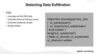 © 2017 SPLUNK INC.
index=bro sourcetype=bro_dns
| `ut_parse(query)`
| `ut_shannon(ut_subdomain)`
| eval sublen =
length(ut_subdomain)
| table ut_domain ut_subdomain
ut_shannon sublen
▶ TIPS
• Leverage our Bro DNS data
• Calculate Shannon Entropy scores
• Calculate subdomain length
• Display details
Detecting Data Exfiltration
 
