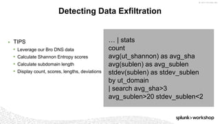 © 2017 SPLUNK INC.
▶ TIPS
• Leverage our Bro DNS data
• Calculate Shannon Entropy scores
• Calculate subdomain length
• Display count, scores, lengths, deviations
Detecting Data Exfiltration
… | stats
count
avg(ut_shannon) as avg_sha
avg(sublen) as avg_sublen
stdev(sublen) as stdev_sublen
by ut_domain
| search avg_sha>3
avg_sublen>20 stdev_sublen<2
 
