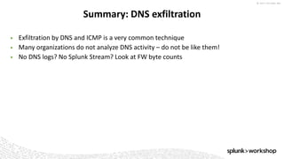 © 2017 SPLUNK INC.
▶ Exfiltration by DNS and ICMP is a very common technique
▶ Many organizations do not analyze DNS activity – do not be like them!
▶ No DNS logs? No Splunk Stream? Look at FW byte counts
Summary: DNS exfiltration
 