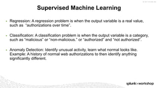 © 2017 SPLUNK INC.
▶ Regression: A regression problem is when the output variable is a real value,
such as “authorizations over time”.
▶ Classification: A classification problem is when the output variable is a category,
such as “malicious” or “non-malicious.” or “authorized” and “not authorized”.
▶ Anomaly Detection: Identify unusual activity, learn what normal looks like.
Example: A history of normal web authorizations to then identify anything
significantly different.
Supervised Machine Learning
 