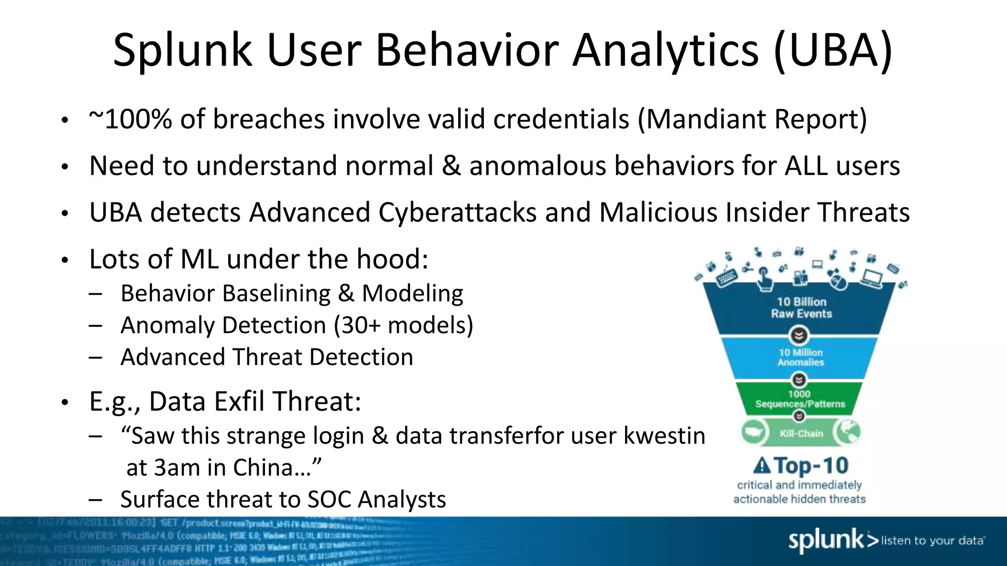 Splunk User Behavior Analytics (UBA)
• ~100% of breaches involve valid credentials (Mandiant Report)
• Need to understand normal & anomalous behaviors for ALL users
• UBA detects Advanced Cyberattacks and Malicious Insider Threats
• Lots of ML under the hood:
– Behavior Baselining & Modeling
– Anomaly Detection (30+ models)
– Advanced Threat Detection
• E.g., Data Exfil Threat:
– “Saw this strange login & data transferfor user kwestin
at 3am in China…”
– Surface threat to SOC Analysts
 
