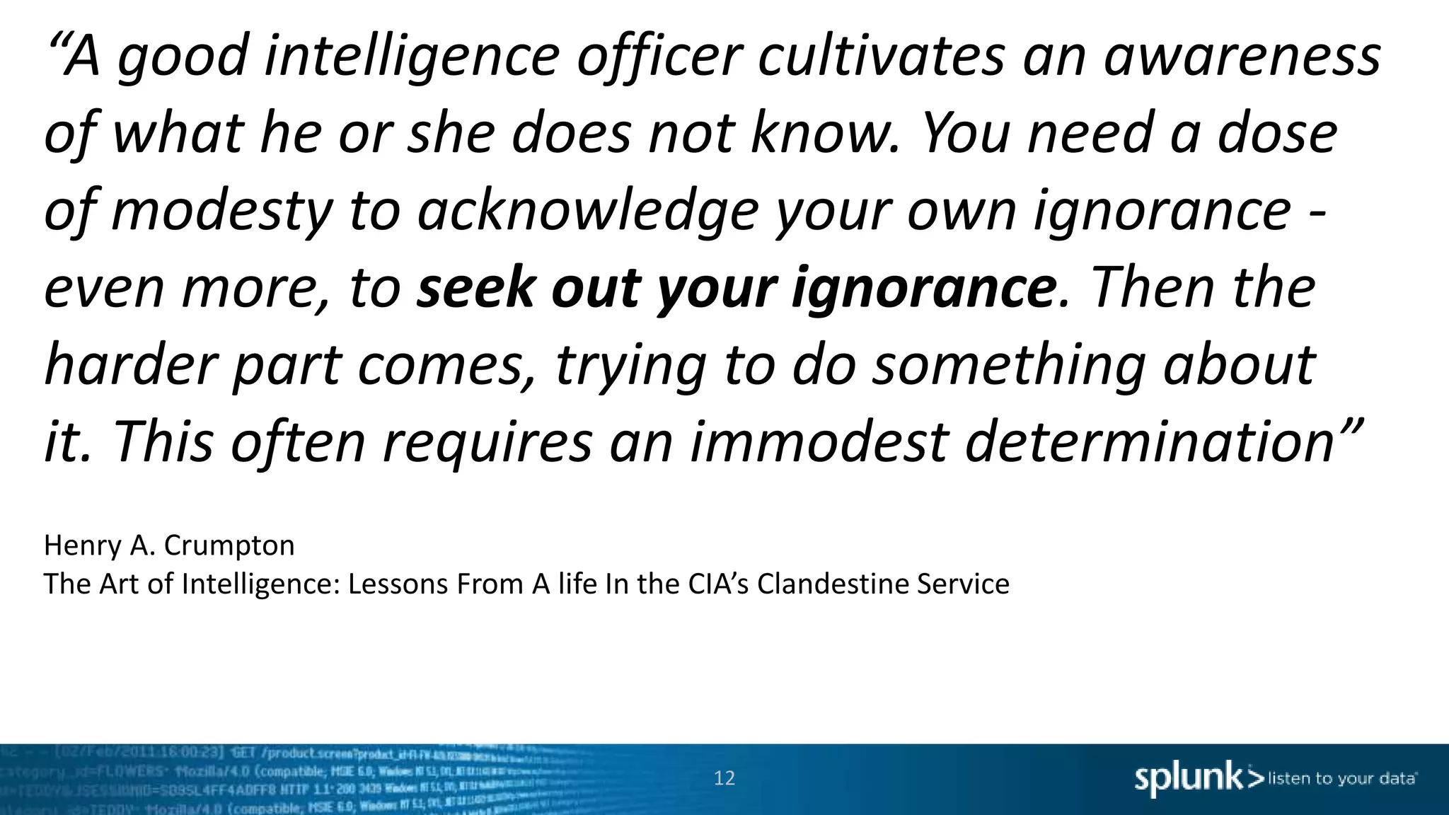 “A good intelligence officer cultivates an awareness
of what he or she does not know. You need a dose
of modesty to acknowledge your own ignorance -
even more, to seek out your ignorance. Then the
harder part comes, trying to do something about
it. This often requires an immodest determination”
Henry A. Crumpton
The Art of Intelligence: Lessons From A life In the CIA’s Clandestine Service
12
 