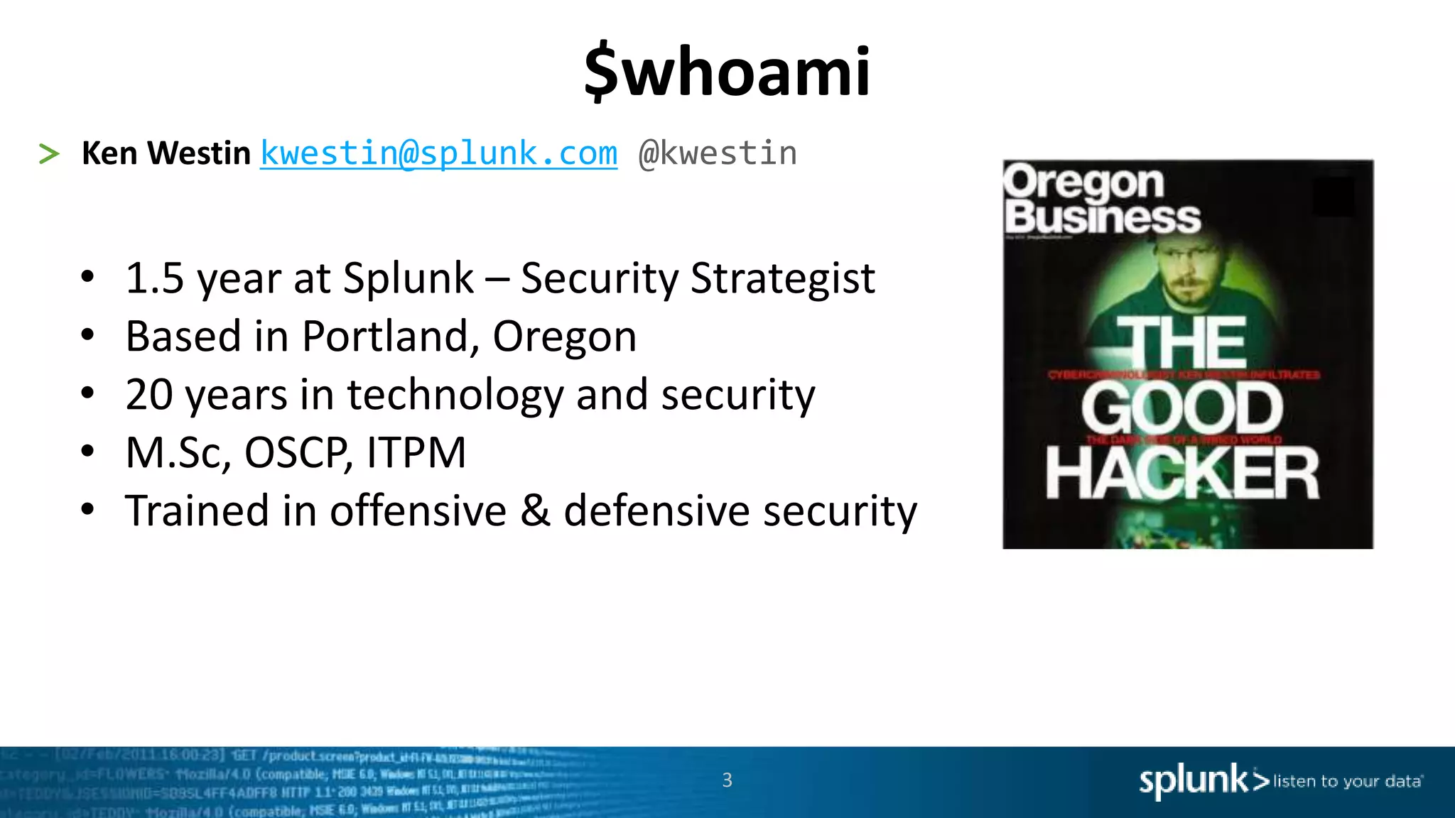 3
> Ken Westin kwestin@splunk.com @kwestin
• 1.5 year at Splunk – Security Strategist
• Based in Portland, Oregon
• 20 years in technology and security
• M.Sc, OSCP, ITPM
• Trained in offensive & defensive security
$whoami
 
