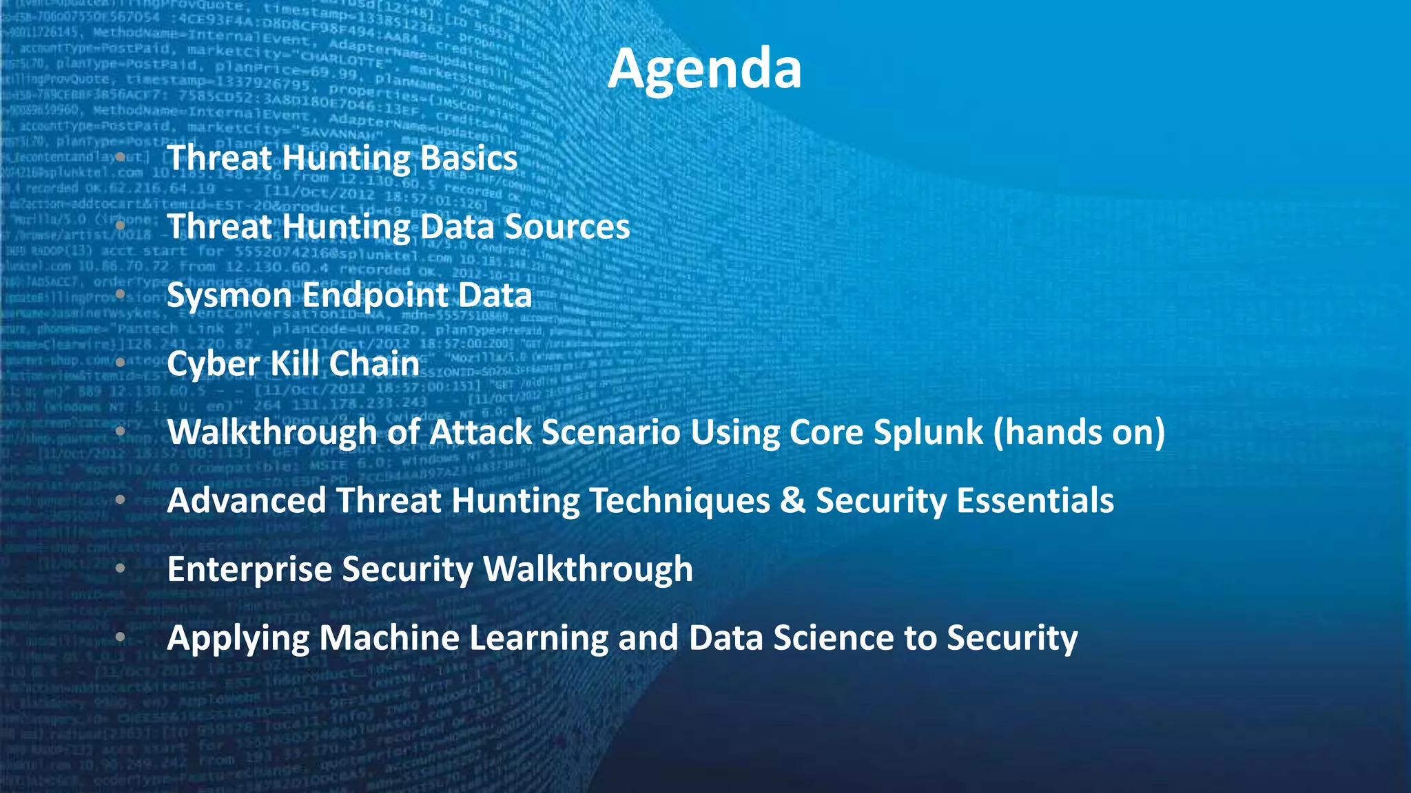 Agenda
• Threat Hunting Basics
• Threat Hunting Data Sources
• Sysmon Endpoint Data
• Cyber Kill Chain
• Walkthrough of Attack Scenario Using Core Splunk (hands on)
• Advanced Threat Hunting Techniques & Security Essentials
• Enterprise Security Walkthrough
• Applying Machine Learning and Data Science to Security
 