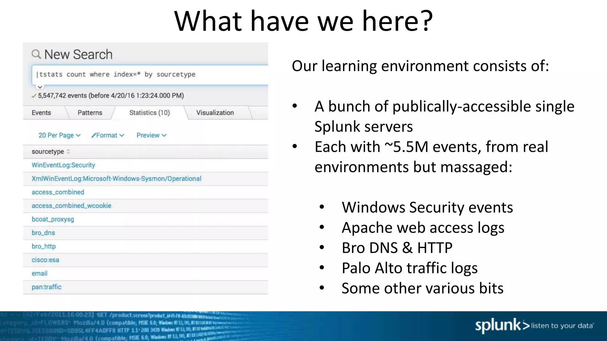 What have we here?
Our learning environment consists of:
• A bunch of publically-accessible single
Splunk servers
• Each with ~5.5M events, from real
environments but massaged:
• Windows Security events
• Apache web access logs
• Bro DNS & HTTP
• Palo Alto traffic logs
• Some other various bits
 