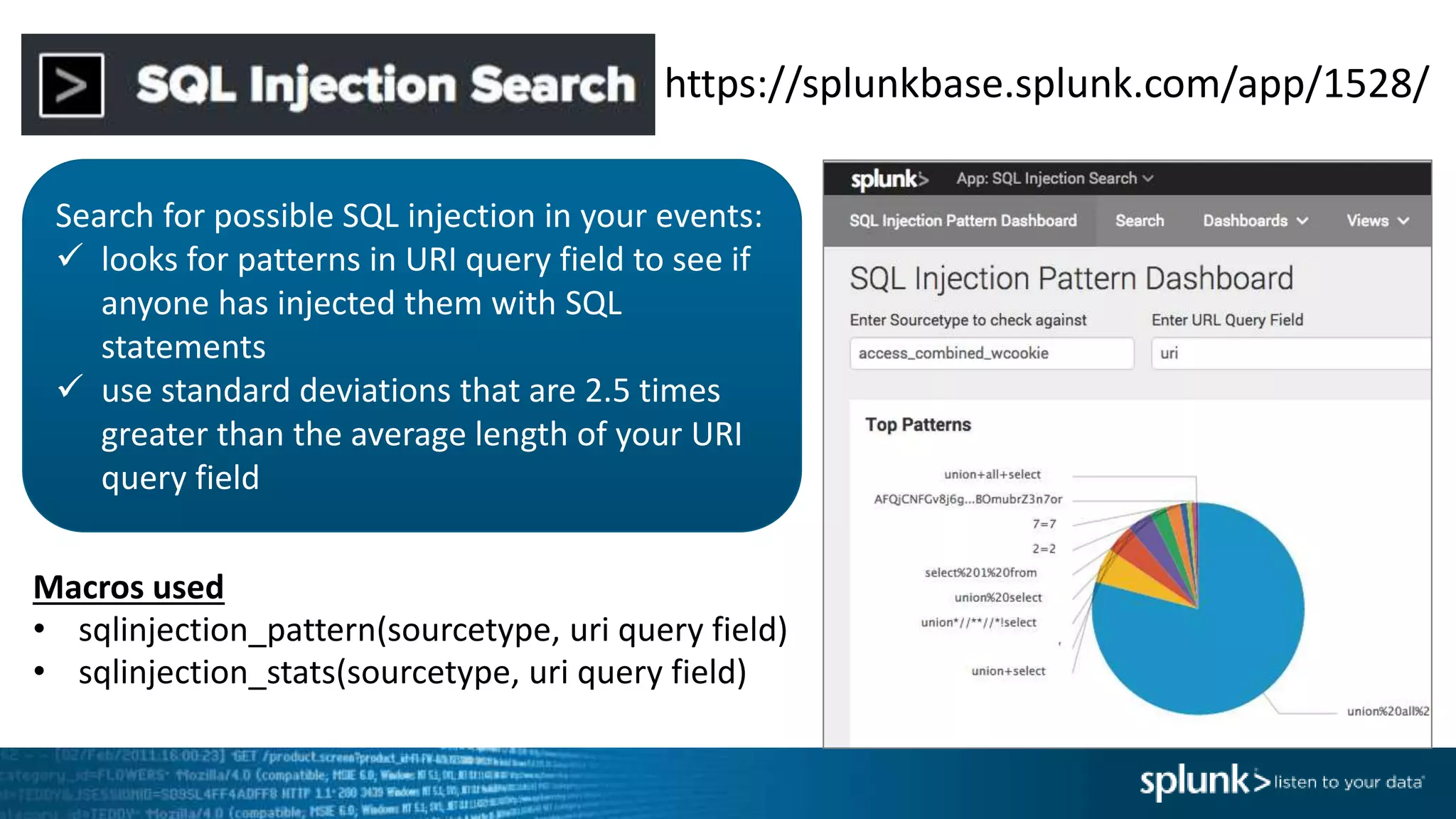 https://splunkbase.splunk.com/app/1528/
Search for possible SQL injection in your events:
 looks for patterns in URI query field to see if
anyone has injected them with SQL
statements
 use standard deviations that are 2.5 times
greater than the average length of your URI
query field
Macros used
• sqlinjection_pattern(sourcetype, uri query field)
• sqlinjection_stats(sourcetype, uri query field)
 