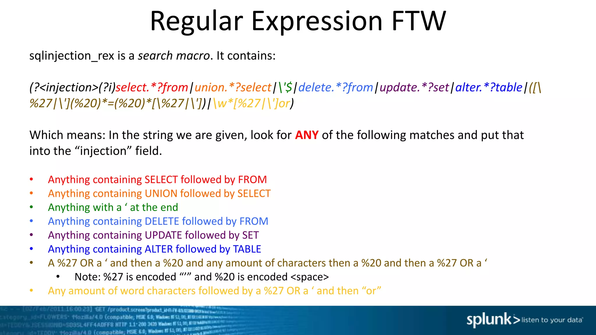 Regular Expression FTW
sqlinjection_rex is a search macro. It contains:
(?<injection>(?i)select.*?from|union.*?select|'$|delete.*?from|update.*?set|alter.*?table|([
%27|'](%20)*=(%20)*[%27|'])|w*[%27|']or)
Which means: In the string we are given, look for ANY of the following matches and put that
into the “injection” field.
• Anything containing SELECT followed by FROM
• Anything containing UNION followed by SELECT
• Anything with a ‘ at the end
• Anything containing DELETE followed by FROM
• Anything containing UPDATE followed by SET
• Anything containing ALTER followed by TABLE
• A %27 OR a ‘ and then a %20 and any amount of characters then a %20 and then a %27 OR a ‘
• Note: %27 is encoded “’” and %20 is encoded <space>
• Any amount of word characters followed by a %27 OR a ‘ and then “or”
 