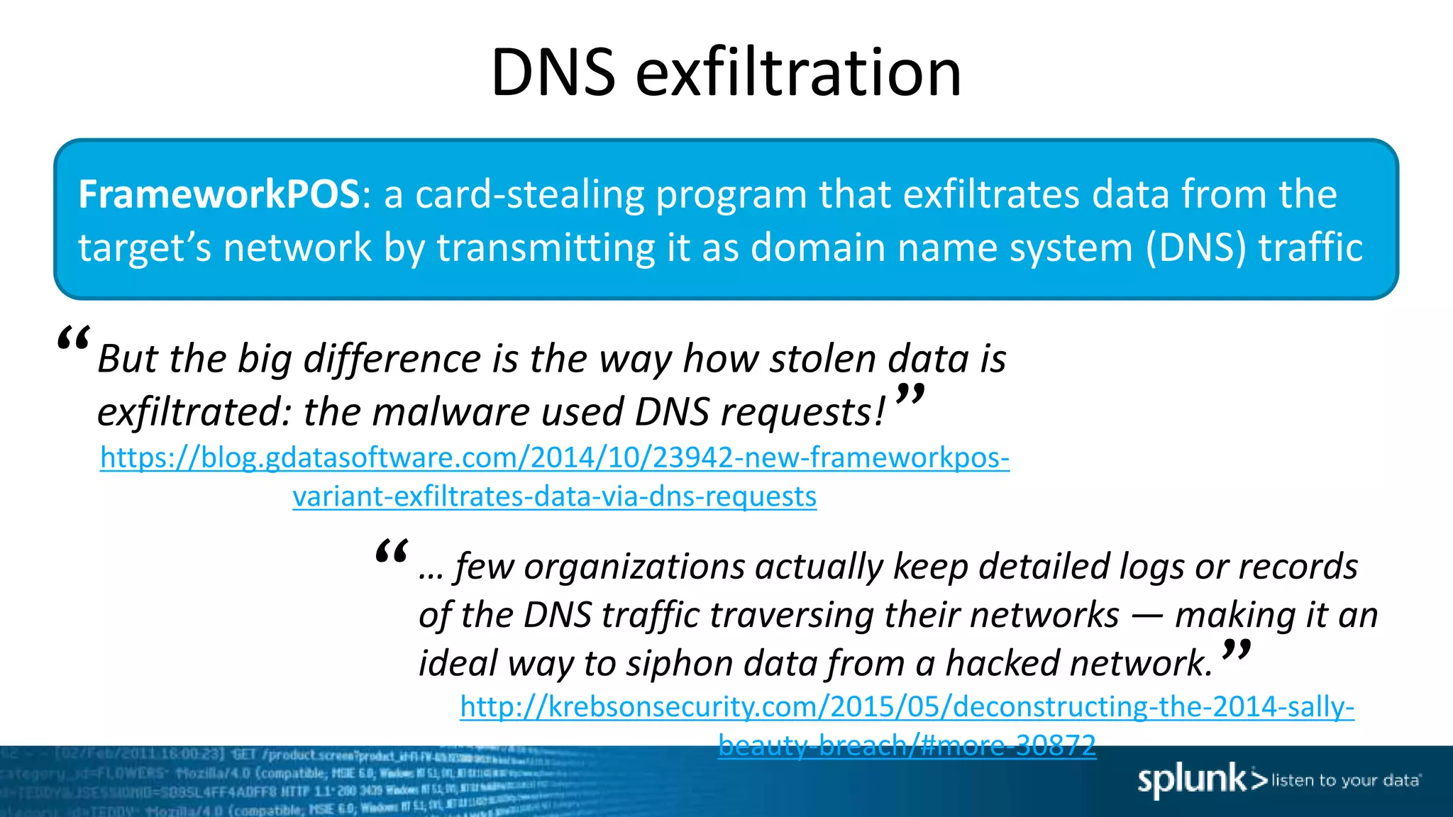 FrameworkPOS: a card-stealing program that exfiltrates data from the
target’s network by transmitting it as domain name system (DNS) traffic
But the big difference is the way how stolen data is
exfiltrated: the malware used DNS requests!
https://blog.gdatasoftware.com/2014/10/23942-new-frameworkpos-
variant-exfiltrates-data-via-dns-requests
“
”
… few organizations actually keep detailed logs or records
of the DNS traffic traversing their networks — making it an
ideal way to siphon data from a hacked network.
http://krebsonsecurity.com/2015/05/deconstructing-the-2014-sally-
beauty-breach/#more-30872
“
”
DNS exfiltration
 