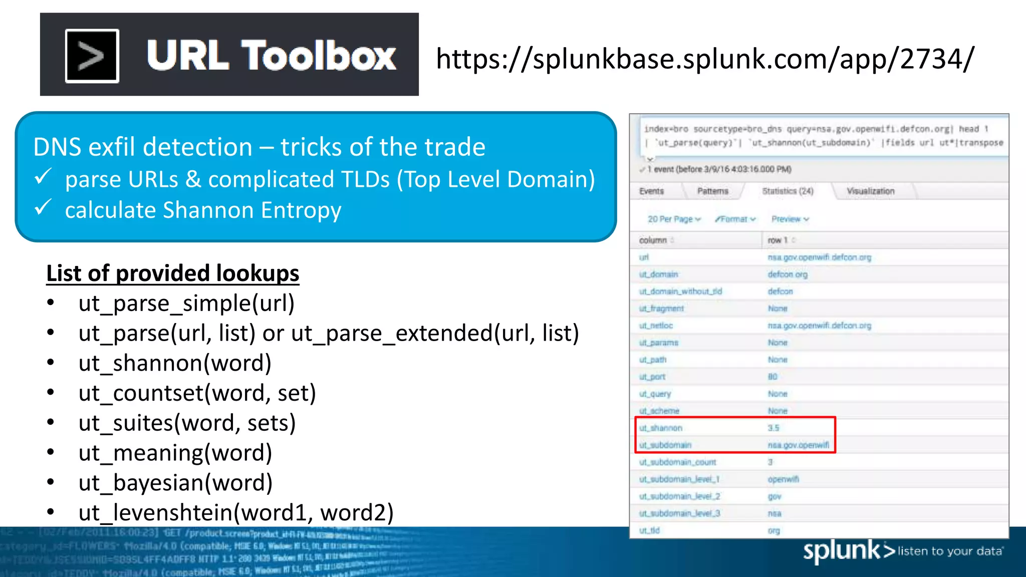 https://splunkbase.splunk.com/app/2734/
DNS exfil detection – tricks of the trade
 parse URLs & complicated TLDs (Top Level Domain)
 calculate Shannon Entropy
List of provided lookups
• ut_parse_simple(url)
• ut_parse(url, list) or ut_parse_extended(url, list)
• ut_shannon(word)
• ut_countset(word, set)
• ut_suites(word, sets)
• ut_meaning(word)
• ut_bayesian(word)
• ut_levenshtein(word1, word2)
 