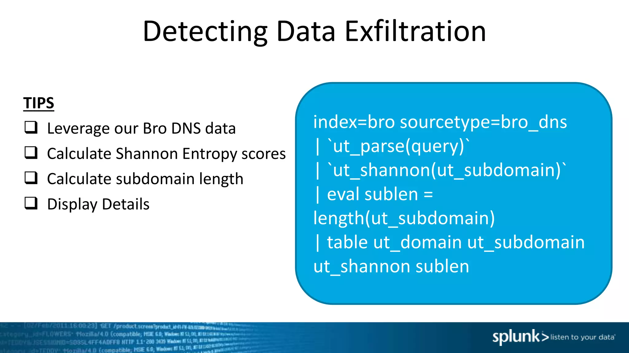 Detecting Data Exfiltration
index=bro sourcetype=bro_dns
| `ut_parse(query)`
| `ut_shannon(ut_subdomain)`
| eval sublen =
length(ut_subdomain)
| table ut_domain ut_subdomain
ut_shannon sublen
TIPS
 Leverage our Bro DNS data
 Calculate Shannon Entropy scores
 Calculate subdomain length
 Display Details
 