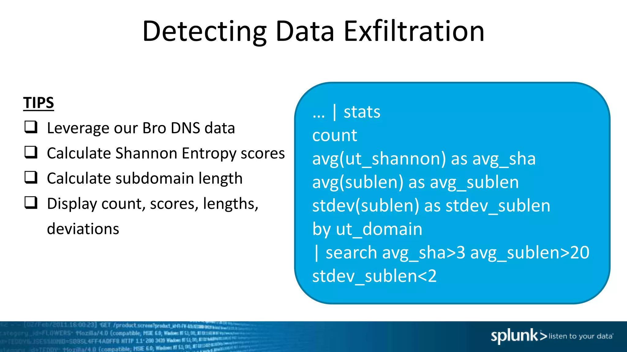 Detecting Data Exfiltration
… | stats
count
avg(ut_shannon) as avg_sha
avg(sublen) as avg_sublen
stdev(sublen) as stdev_sublen
by ut_domain
| search avg_sha>3 avg_sublen>20
stdev_sublen<2
TIPS
 Leverage our Bro DNS data
 Calculate Shannon Entropy scores
 Calculate subdomain length
 Display count, scores, lengths,
deviations
 