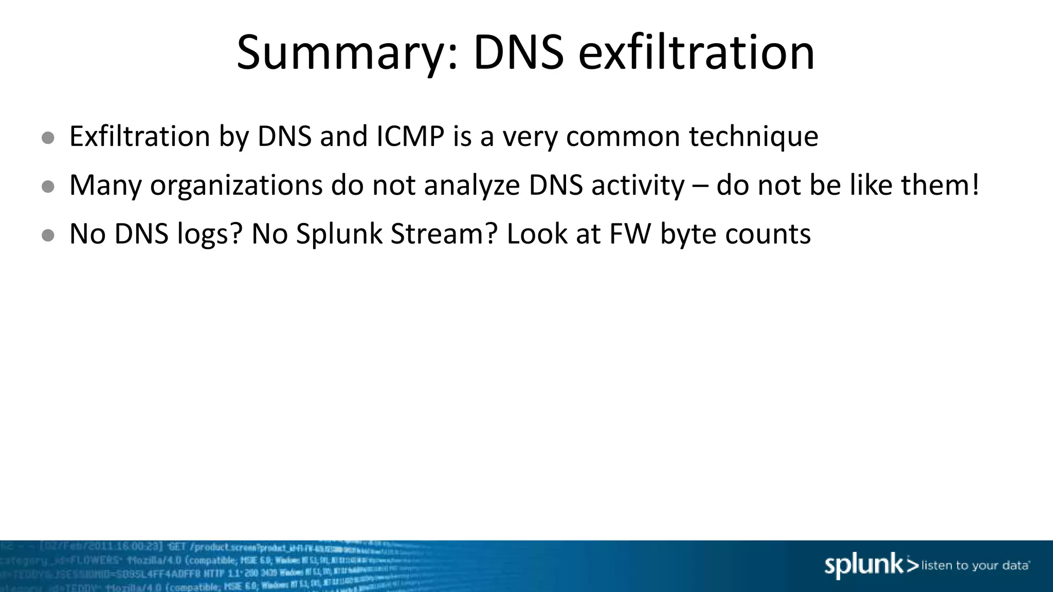 Summary: DNS exfiltration
● Exfiltration by DNS and ICMP is a very common technique
● Many organizations do not analyze DNS activity – do not be like them!
● No DNS logs? No Splunk Stream? Look at FW byte counts
 