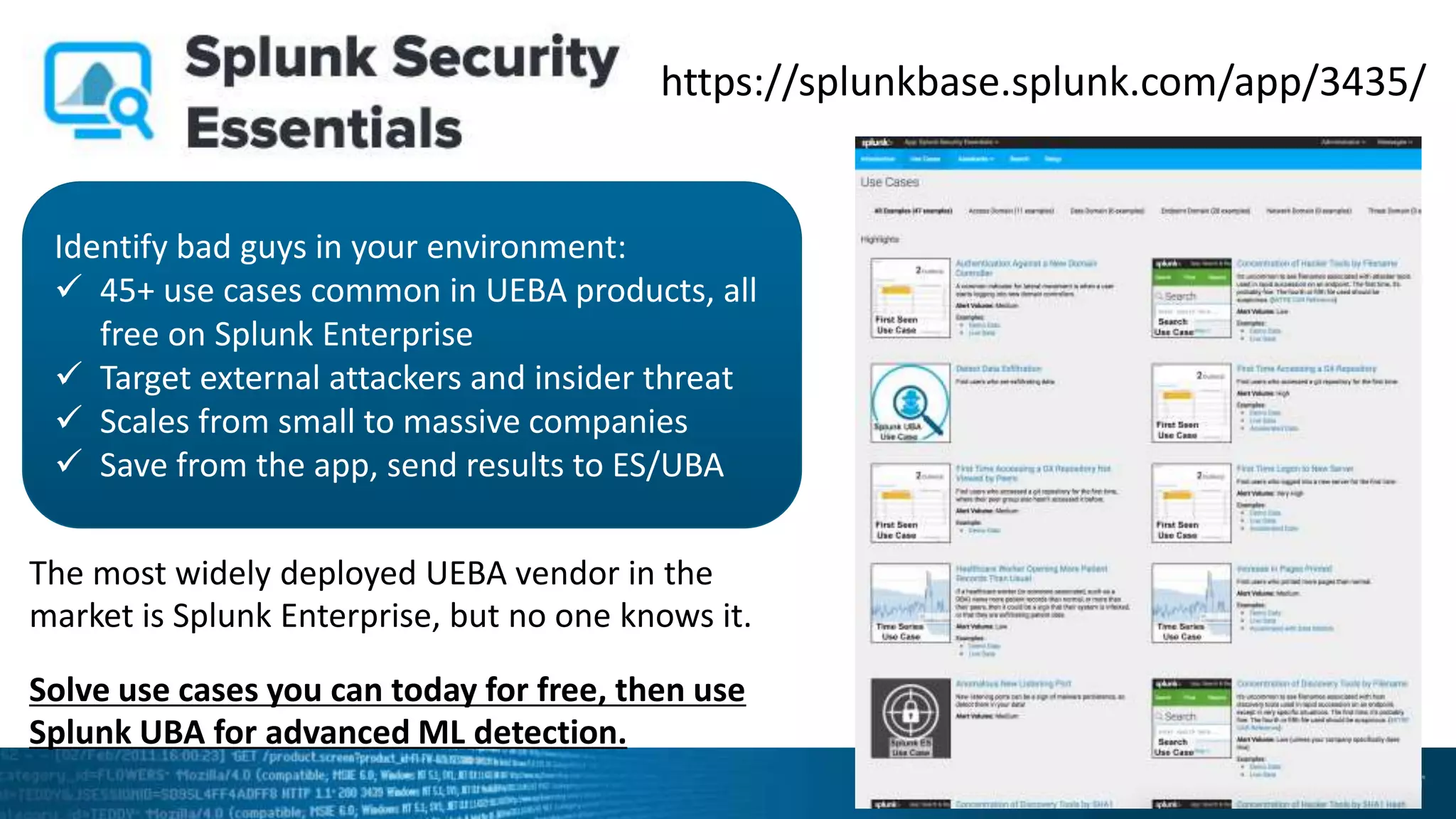 https://splunkbase.splunk.com/app/3435/
Identify bad guys in your environment:
 45+ use cases common in UEBA products, all
free on Splunk Enterprise
 Target external attackers and insider threat
 Scales from small to massive companies
 Save from the app, send results to ES/UBA
The most widely deployed UEBA vendor in the
market is Splunk Enterprise, but no one knows it.
Solve use cases you can today for free, then use
Splunk UBA for advanced ML detection.
 