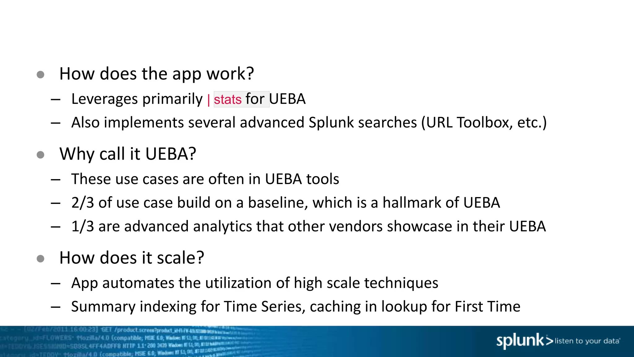 ● How does the app work?
– Leverages primarily | stats for UEBA
– Also implements several advanced Splunk searches (URL Toolbox, etc.)
● Why call it UEBA?
– These use cases are often in UEBA tools
– 2/3 of use case build on a baseline, which is a hallmark of UEBA
– 1/3 are advanced analytics that other vendors showcase in their UEBA
● How does it scale?
– App automates the utilization of high scale techniques
– Summary indexing for Time Series, caching in lookup for First Time
 
