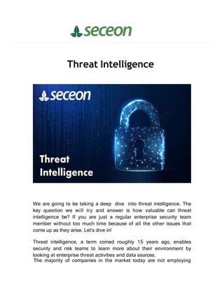 Threat Intelligence
We are going to be taking a deep dive into threat intelligence. The
key question we will try and answer is how valuable can threat
intelligence be? If you are just a regular enterprise security team
member without too much time because of all the other issues that
come up as they arise. Let’s dive in!
Threat intelligence, a term coined roughly 15 years ago, enables
security and risk teams to learn more about their environment by
looking at enterprise threat activities and data sources.
The majority of companies in the market today are not employing
 
