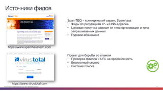 © Cisco и(или) ее аффилированные лица, 2014 г. Все права защищены. 17
Источники фидов
https://www.spamhaustech.com
SpamTEQ – коммерческий сервис Spamhaus
•  Фиды по репутациям IP- и DNS-адресов
•  Ценовая политика зависит от типа организации и типа
запрашиваемых данных
•  Годовой абонемент
https://www.virustotal.com
Проект для борьбы со спамом
•  Проверка файлов и URL на вредоносность
•  Бесплатный сервис
•  Система поиска
 