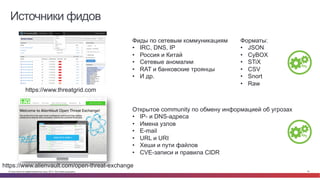 © Cisco и(или) ее аффилированные лица, 2014 г. Все права защищены. 18
Источники фидов
https://www.threatgrid.com
Фиды по сетевым коммуникациям
•  IRC, DNS, IP
•  Россия и Китай
•  Сетевые аномалии
•  RAT и банковские троянцы
•  И др.
https://www.alienvault.com/open-threat-exchange
Открытое community по обмену информацией об угрозах
•  IP- и DNS-адреса
•  Имена узлов
•  E-mail
•  URL и URI
•  Хеши и пути файлов
•  CVE-записи и правила CIDR
Форматы:
•  JSON
•  CyBOX
•  STiX
•  CSV
•  Snort
•  Raw
 