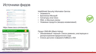 © Cisco и(или) ее аффилированные лица, 2014 г. Все права защищены. 19
Источники фидов
https://www.cisco.com/security
IntelliShield Security Information Service
•  Уязвимости
•  Бюллетени Microsoft
•  Сигнатуры атак Cisco
•  Web- и обычные угрозы
•  Уязвимые продукты (вендор-независимый)
http://www.malwaredomains.com
Проект DNS-BH (Black Holing)
•  Обновляемый «черный» список доменов, участвующих в
распространении вредоносного кода
•  Список доступен в формате AdBlock и ISA
 