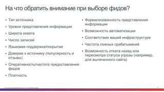 © Cisco и(или) ее аффилированные лица, 2014 г. Все права защищены. 22
На что обратить внимание при выборе фидов?
•  Тип источника
•  Уровни представления информации
•  Широта охвата
•  Число записей
•  Языковая поддержка/покрытие
•  Доверие к источнику (популярность и
отзывы)
•  Оперативность/частота предоставления
фидов
•  Платность
•  Формализованность представления
информации
•  Возможность автоматизации
•  Соответствие вашей инфраструктуре
•  Частота ложных срабатываний
•  Возможность отката назад или
пересмотра статуса угрозы (например,
для вылеченного сайта)
 