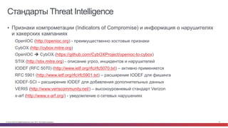 © Cisco и(или) ее аффилированные лица, 2014 г. Все права защищены. 41
Стандарты Threat Intelligence
•  Признаки компрометации (Indicators of Compromise) и информация о нарушителях
и хакерских кампаниях
OpenIOC (http://openioc.org) - преимущественно хостовые признаки
CybOX (http://cybox.mitre.org)
OpenIOC è CybOX (https://github.com/CybOXProject/openioc-to-cybox)
STIX (http://stix.mitre.org) - описание угроз, инцидентов и нарушителей
IODEF (RFC 5070) (http://www.ietf.org/rfc/rfc5070.txt) – активно применяется
RFC 5901 (http://www.ietf.org/rfc/rfc5901.txt) – расширение IODEF для фишинга
IODEF-SCI – расширение IODEF для добавления дополнительных данных
VERIS (http://www.veriscommunity.net/) – высокоуровневый стандарт Verizon
x-arf (http://www.x-arf.org/) - уведомление о сетевых нарушениях
 