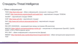 © Cisco и(или) ее аффилированные лица, 2014 г. Все права защищены. 42
Стандарты Threat Intelligence
•  Обмен информацией
TAXII (http://taxii.mitre.org) - обмен информацией, описанной с помощью STIX
VEDEF (http://www.terena.org/activities/tf-csirt/vedef.html) - европейский стандарт TERENA
SecDEF – европейский стандарт ENISA
CAIF (http://www.caif.info) - европейский стандарт
DAF (http://www.cert-verbund.de/projects/daf.html) - европейский стандарт
IODEF
RID (RFC 6545/6546) – взаимодействие между системами ИБ-аналитики
MANTIS (https://github.com/siemens/django-mantis.git) – инициатива по объединению OpenIOC, CybOX,
IODEF, STIX и TAXII в единое целое
RFC 5941 – обмен информацией о мошенничестве (фроде)
MMDEF (http://standards.ieee.org/develop/indconn/icsg/mmdef.html) - обмен метаданными вредоносного
кода
 