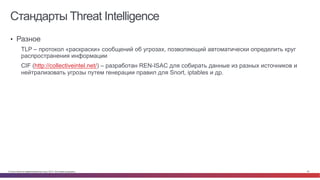 © Cisco и(или) ее аффилированные лица, 2014 г. Все права защищены. 43
Стандарты Threat Intelligence
•  Разное
TLP – протокол «раскраски» сообщений об угрозах, позволяющий автоматически определить круг
распространения информации
CIF (http://collectiveintel.net/) – разработан REN-ISAC для собирать данные из разных источников и
нейтрализовать угрозы путем генерации правил для Snort, iptables и др.
 
