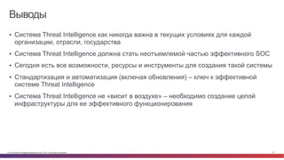 © Cisco и(или) ее аффилированные лица, 2014 г. Все права защищены. 47
Выводы
•  Система Threat Intelligence как никогда важна в текущих условиях для каждой
организации, отрасли, государства
•  Система Threat Intelligence должна стать неотъемлемой частью эффективного SOC
•  Сегодня есть все возможности, ресурсы и инструменты для создания такой системы
•  Стандартизация и автоматизация (включая обновления) – ключ к эффективной
системе Threat Intelligence
•  Система Threat Intelligence не «висит в воздухе» – необходимо создание целой
инфраструктуры для ее эффективного функционирования
 