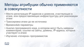 Методы атрибуции обычно применяются
в совокупности
• Место регистрации IP-адресов и доменов, участвующих в
атаке, или предоставляющих инфраструктуру для реализации
атаки
• Трассировка атаки до ее источника
• ВременнЫе параметры
• Анализ программного кода, в котором могут быть найдены
комментарии, ссылки на сайты, домены, IP-адреса, которые
участвуют в атаке
• Изучение «почерка» программистов
 