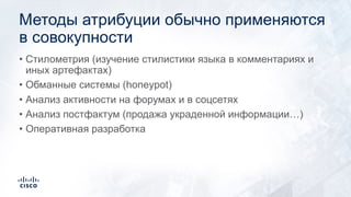 Методы атрибуции обычно применяются
в совокупности
• Стилометрия (изучение стилистики языка в комментариях и
иных артефактах)
• Обманные системы (honeypot)
• Анализ активности на форумах и в соцсетях
• Анализ постфактум (продажа украденной информации…)
• Оперативная разработка
 