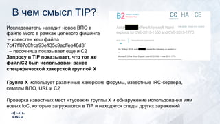 В чем смысл TIP?
Исследователь находит новое ВПО в
файле Word в рамках целевого фишинга
– известен хеш файла
7c47ff87c0frca93e135c9acffee48d3f
– песочница показывает еще и C2
Запросу в TIP показывает, что тот же
файл/C2 был использован ранее
специфической хакерской группой X
Группа X использует различные хакерские форумы, известные IRC-сервера,
семплы ВПО, URL и C2
Проверка известных мест «тусовки» группы Х и обнаружение использования ими
новых IoС, которые загружаются в TIP и находятся следы других заражений
 