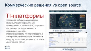 Коммерческие решения vs open source
позволяют собирать индикаторы
компрометации из различных
коммерческих и бесплатных, закрытых
и открытых, государственных и
частных источников,
классифицировать их и производить с
ними различные операции, включая и
выгрузку в средства защиты и системы
мониторинга (SIEM)
TI-платформы
MITRE CRiTs
IT-ISAC на базе Anomali ThreatStream
 