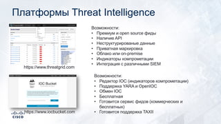 Платформы Threat Intelligence
https://www.threatgrid.com
Возможности:
• Премиум и open source фиды
• Наличие API
• Неструктурированые данные
• Приватная маркировка
• Облако или on-premise
• Индикаторы компрометации
• Интеграция с различными SIEM
https://www.iocbucket.com
Возможности:
• Редактор IOC (индикаторов компрометации)
• Поддержка YARA и OpenIOC
• Обмен IOC
• Бесплатная
• Готовится сервис фидов (коммерческих и
бесплатных)
• Готовится поддержка TAXII
 